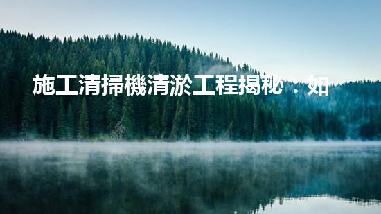 施工清掃機清淤工程揭秘：如何有效提升水體質量與生態(tài)修復？